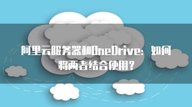 阿里云服务器和OneDrive：如何将两者结合使用？