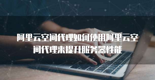 阿里云空间代理如何使用阿里云空间代理来提升服务器性能