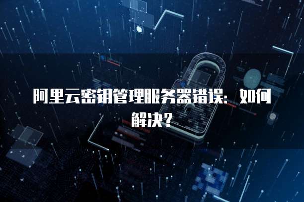 阿里云密钥管理服务器错误：如何解决？