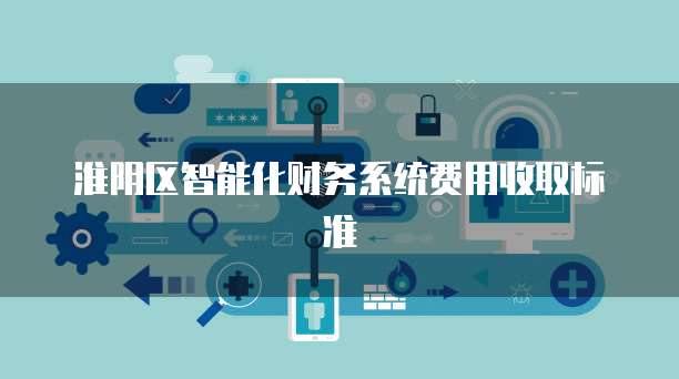 淮阴区智能化财务系统费用收取标准