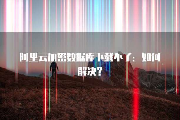 阿里云加密数据库下载不了：如何解决？