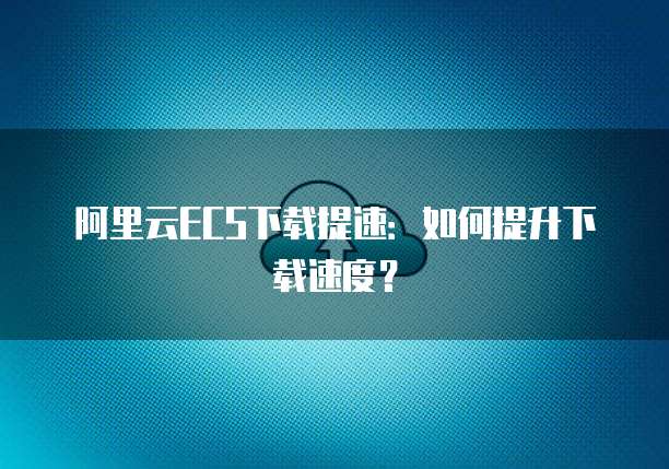 阿里云ECS下载提速：如何提升下载速度？