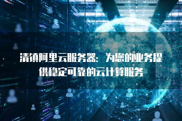 清镇阿里云服务器：为您的业务提供稳定可靠的云计算服务