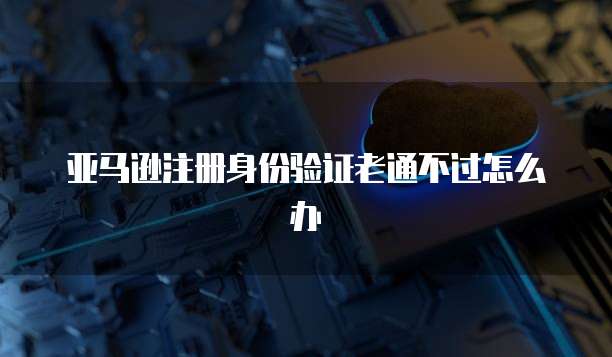 亚马逊注册身份验证老通不过怎么办