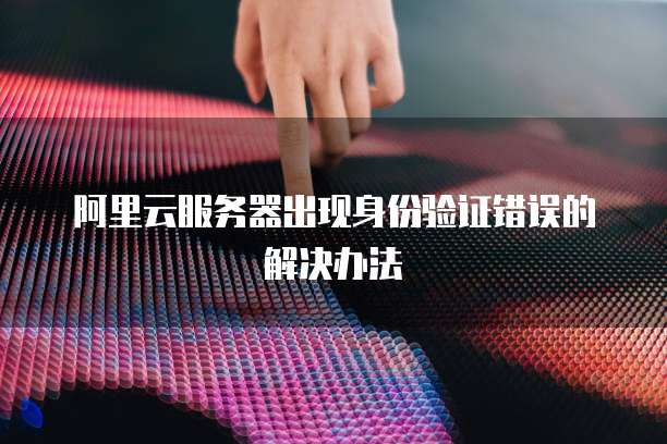 阿里云服务器出现身份验证错误的解决办法