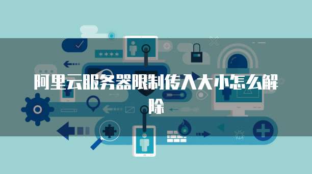 阿里云服务器限制传入大小怎么解除