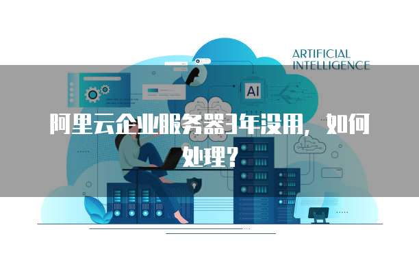 阿里云企业服务器3年没用，如何处理？