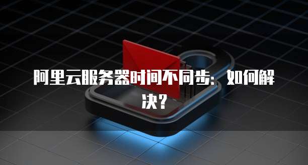 阿里云服务器时间不同步：如何解决？