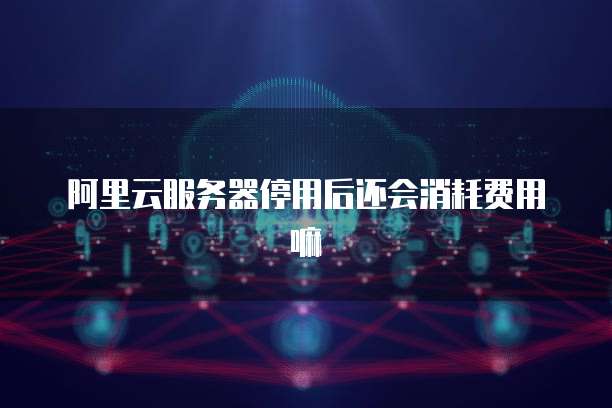 阿里云服务器停用后还会消耗费用嘛
