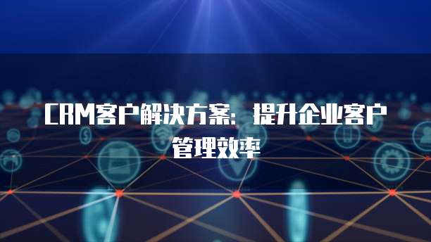 CRM客户解决方案：提升企业客户管理效率