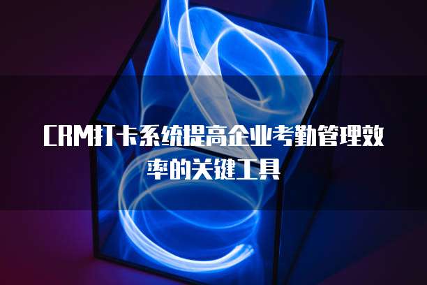 CRM打卡系统提高企业考勤管理效率的关键工具