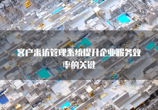 客户来访管理系统提升企业服务效率的关键