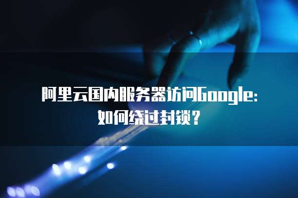 阿里云国内服务器访问Google：如何绕过封锁？