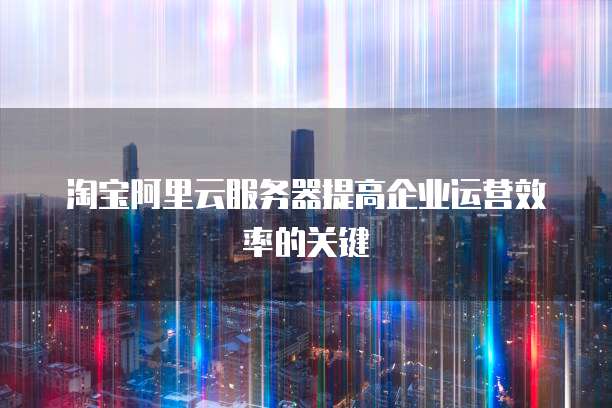淘宝阿里云服务器提高企业运营效率的关键