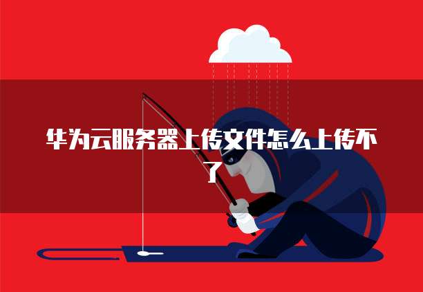 华为云服务器上传文件怎么上传不了