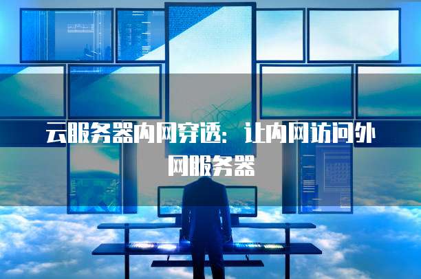 云服务器内网穿透：让内网访问外网服务器