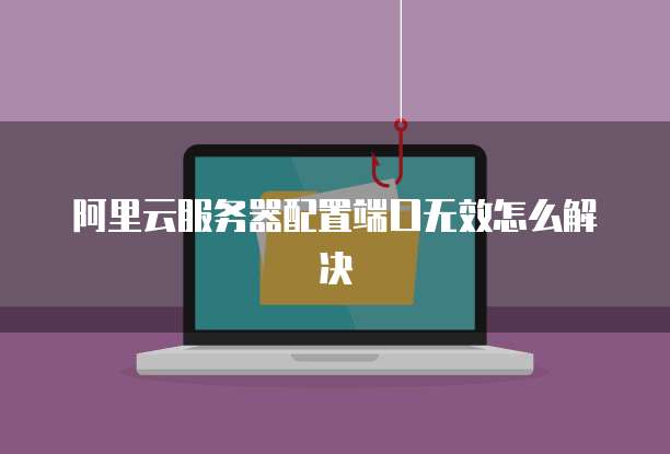 阿里云服务器配置端口无效怎么解决