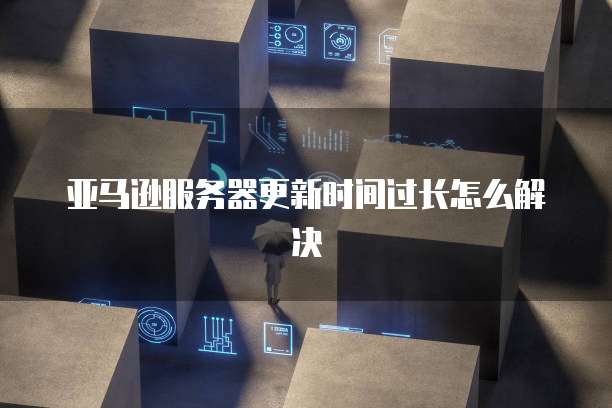 亚马逊服务器更新时间过长怎么解决