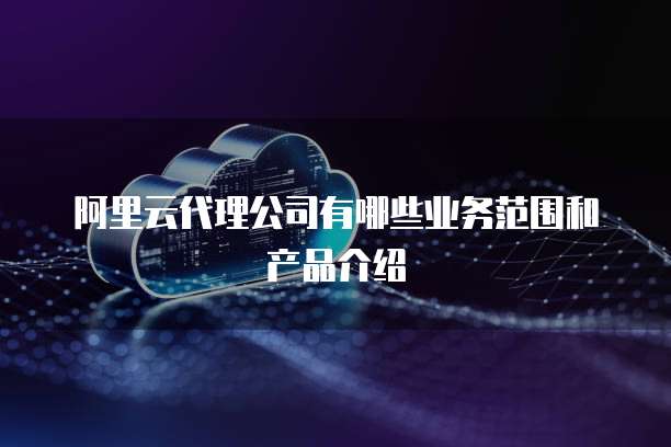 阿里云代理公司有哪些业务范围和产品介绍