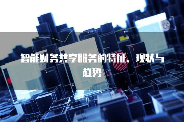 智能财务共享服务的特征、现状与趋势
