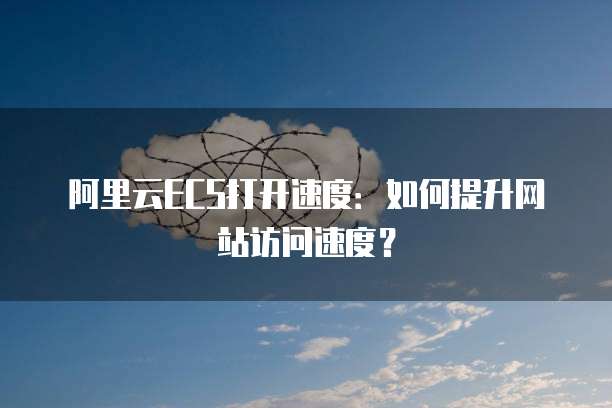 阿里云ECS打开速度：如何提升网站访问速度？