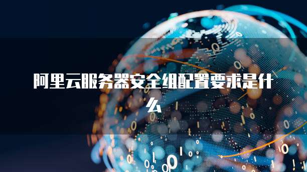 阿里云服务器安全组配置要求是什么