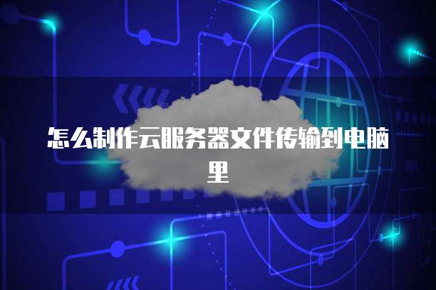 怎么制作云服务器文件传输到电脑里