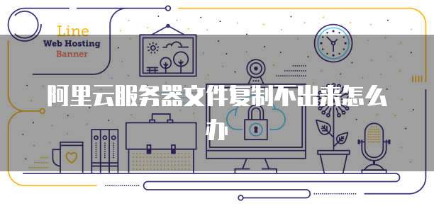 阿里云服务器文件复制不出来怎么办