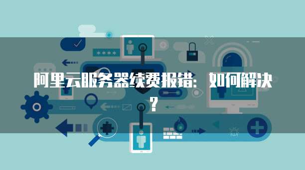 阿里云服务器续费报错：如何解决？