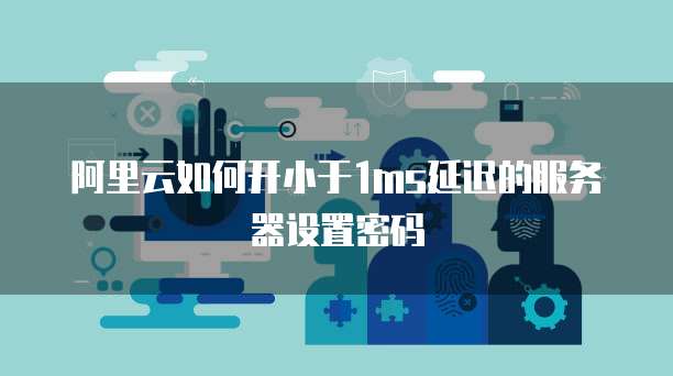 阿里云如何开小于1ms延迟的服务器设置密码