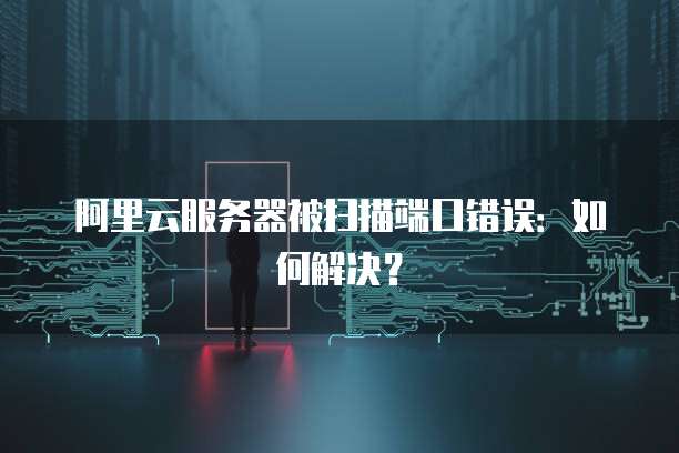 阿里云服务器被扫描端口错误：如何解决？