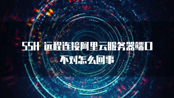 SSH 远程连接阿里云服务器端口不对怎么回事
