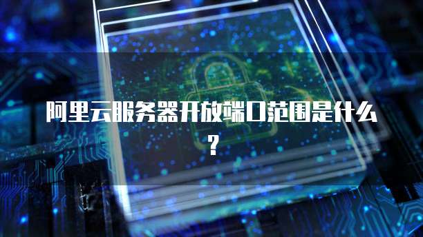 阿里云服务器开放端口范围是什么？
