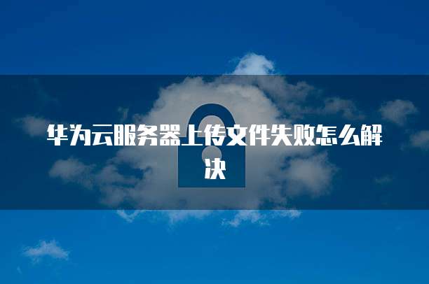 华为云服务器上传文件失败怎么解决