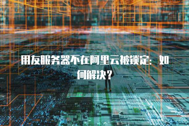 用友服务器不在阿里云被锁定：如何解决？