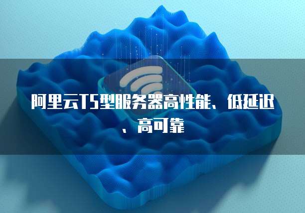 阿里云T5型服务器高性能、低延迟、高可靠